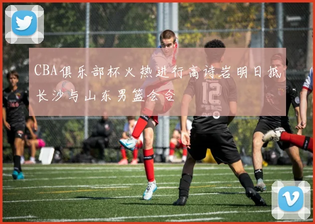 CBA俱乐部杯火热进行高诗岩明日抵长沙与山东男篮会合