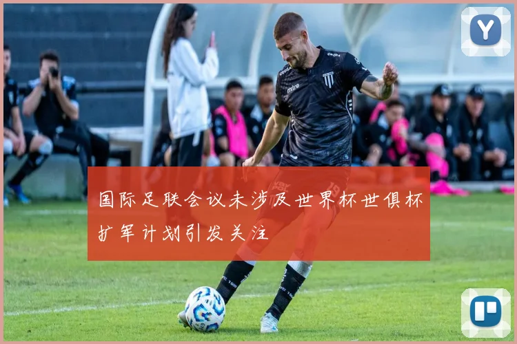 国际足联会议未涉及世界杯世俱杯扩军计划引发关注