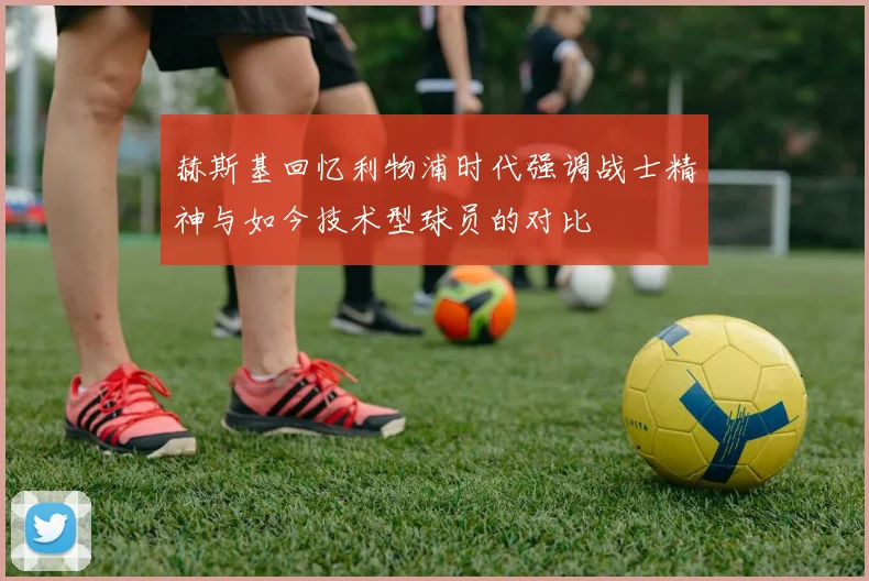 赫斯基回忆利物浦时代强调战士精神与如今技术型球员的对比