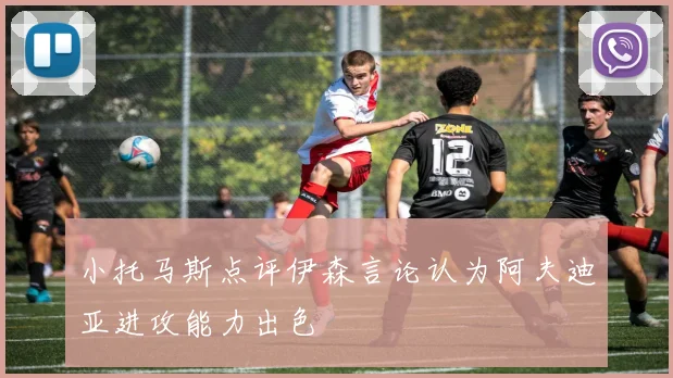 小托马斯点评伊森言论认为阿夫迪亚进攻能力出色