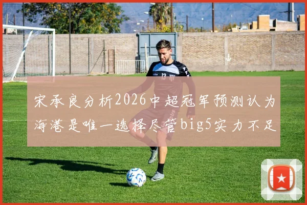宋承良分析2026中超冠军预测认为海港是唯一选择尽管big5实力不足