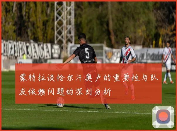 蒙特拉谈恰尔汗奥卢的重要性与队友依赖问题的深刻分析