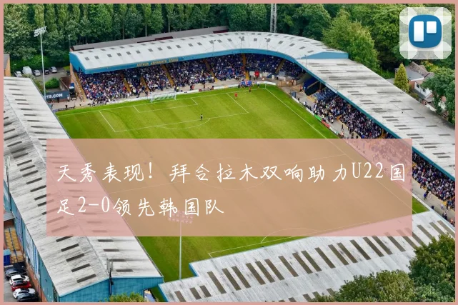 天秀表现！拜合拉木双响助力U22国足2-0领先韩国队