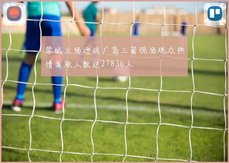 蓉城主场迎战广岛三箭现场观众热情高涨人数达27836人