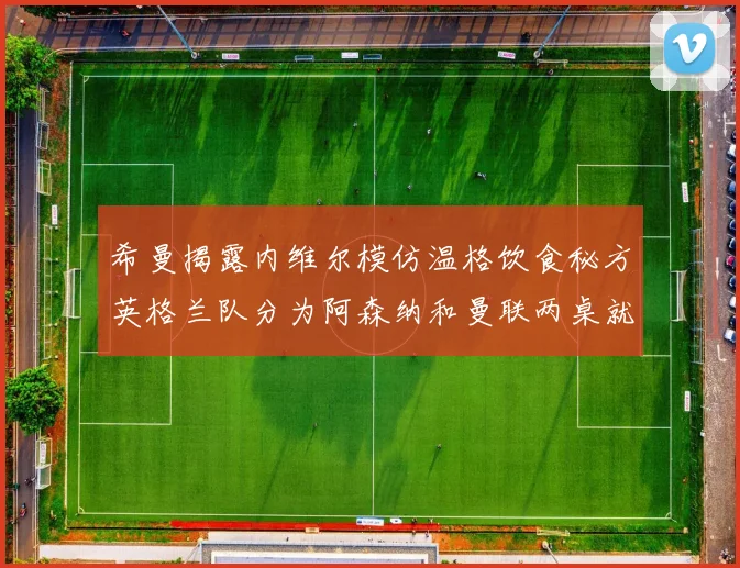 希曼揭露内维尔模仿温格饮食秘方英格兰队分为阿森纳和曼联两桌就餐