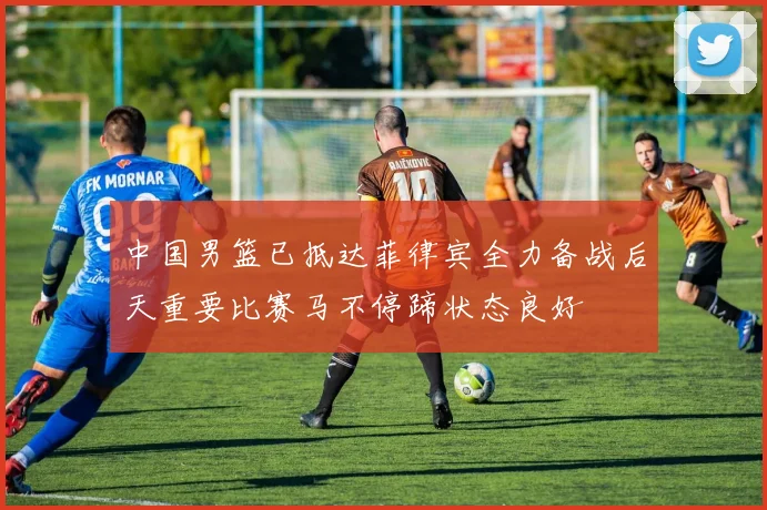 中国男篮已抵达菲律宾全力备战后天重要比赛马不停蹄状态良好