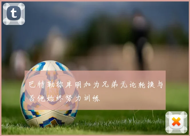 巴特勒称库明加为兄弟无论轮换与否他始终努力训练