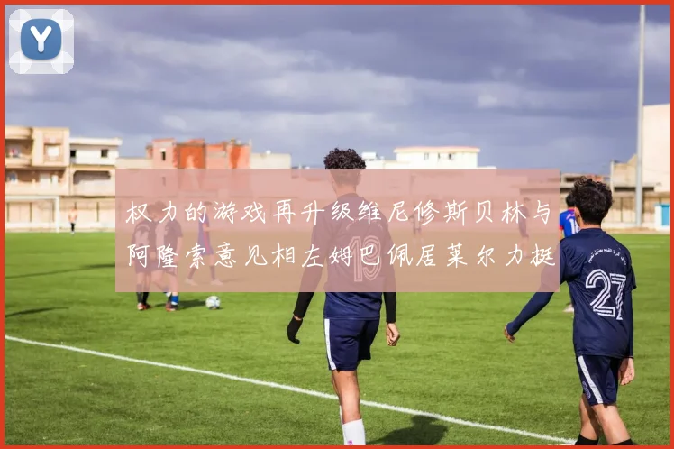 权力的游戏再升级维尼修斯贝林与阿隆索意见相左姆巴佩居莱尔力挺新势力