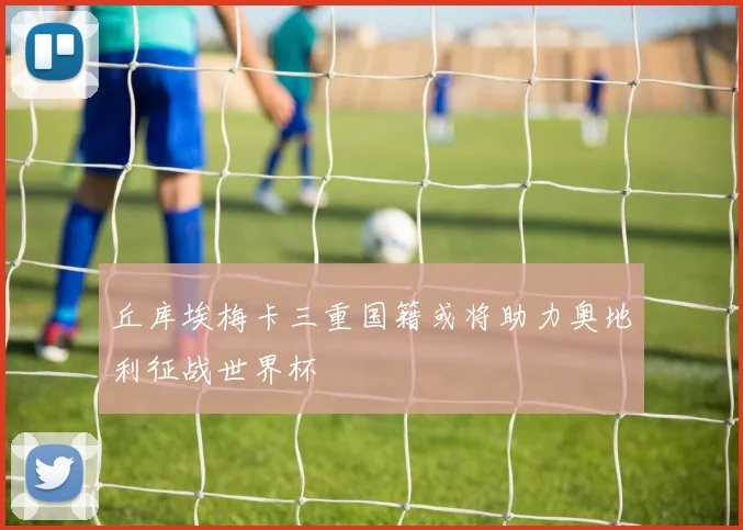 丘库埃梅卡三重国籍或将助力奥地利征战世界杯