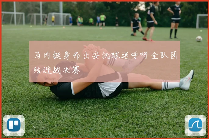 马内挺身而出安抚球迷呼吁全队团结迎战决赛