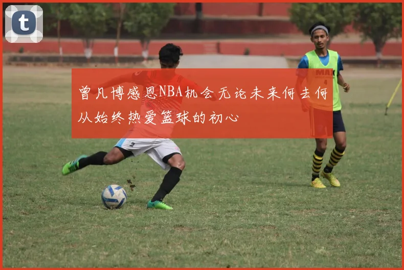 曾凡博感恩NBA机会无论未来何去何从始终热爱篮球的初心