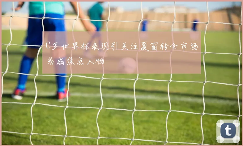 C罗世界杯表现引关注夏窗转会市场或成焦点人物