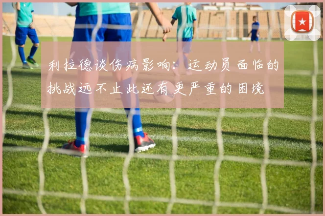 利拉德谈伤病影响：运动员面临的挑战远不止此还有更严重的困境