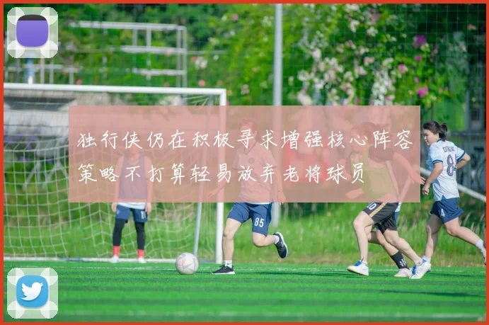 独行侠仍在积极寻求增强核心阵容策略不打算轻易放弃老将球员