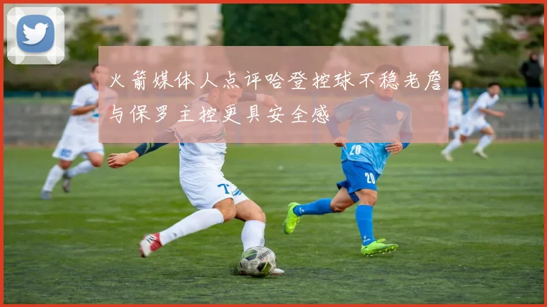 火箭媒体人点评哈登控球不稳老詹与保罗主控更具安全感