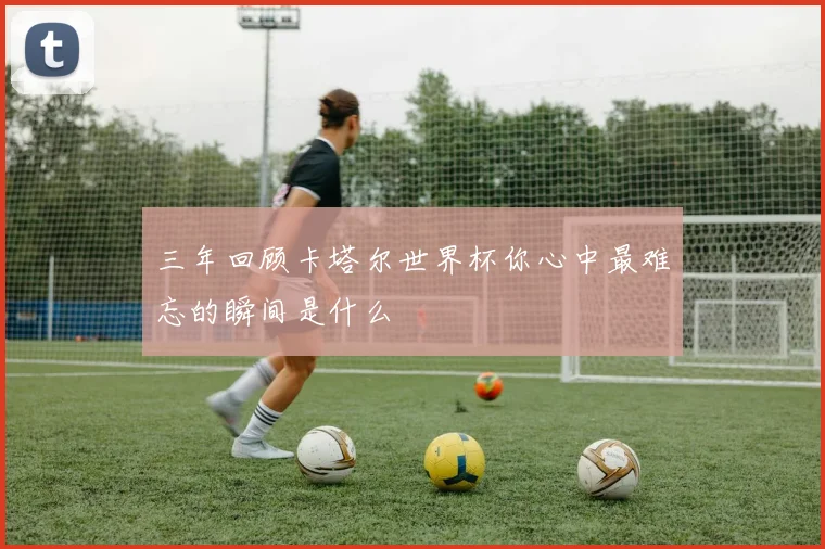 三年回顾卡塔尔世界杯你心中最难忘的瞬间是什么
