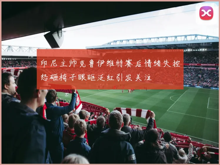 印尼主帅克鲁伊维特赛后情绪失控怒砸椅子眼眶泛红引发关注