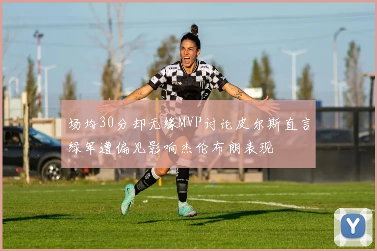 场均30分却无缘MVP讨论皮尔斯直言绿军遭偏见影响杰伦布朗表现