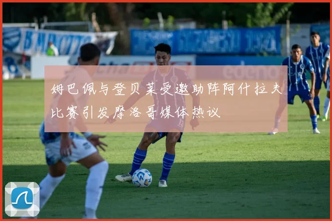 姆巴佩与登贝莱受邀助阵阿什拉夫比赛引发摩洛哥媒体热议