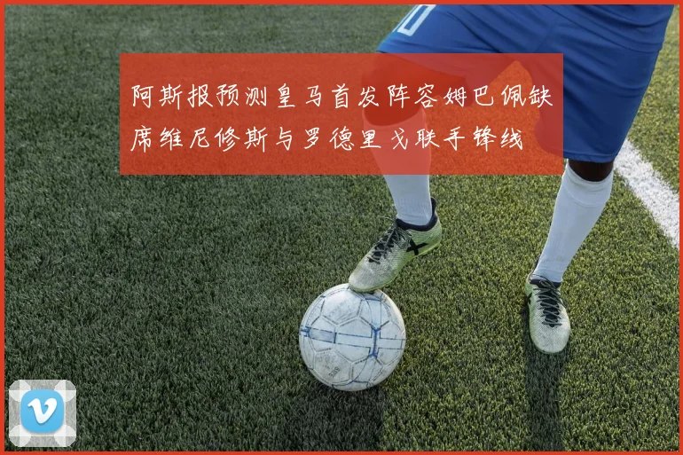 阿斯报预测皇马首发阵容姆巴佩缺席维尼修斯与罗德里戈联手锋线