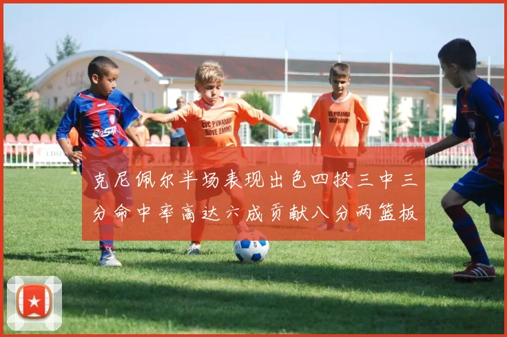 克尼佩尔半场表现出色四投三中三分命中率高达六成贡献八分两篮板