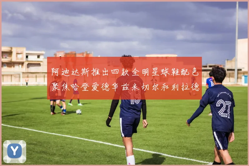 阿迪达斯推出四款全明星球鞋配色聚焦哈登爱德华兹米切尔和利拉德