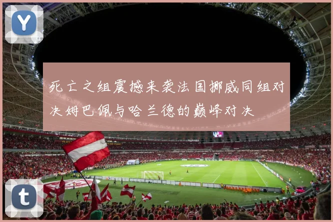 死亡之组震撼来袭法国挪威同组对决姆巴佩与哈兰德的巅峰对决