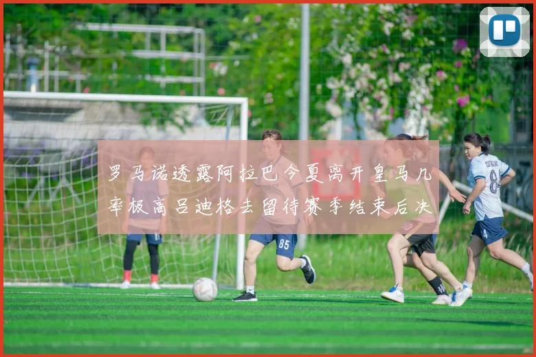 罗马诺透露阿拉巴今夏离开皇马几率极高吕迪格去留待赛季结束后决定