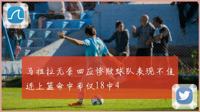 马祖拉无奈回应惨败球队表现不佳连上篮命中率仅18中4