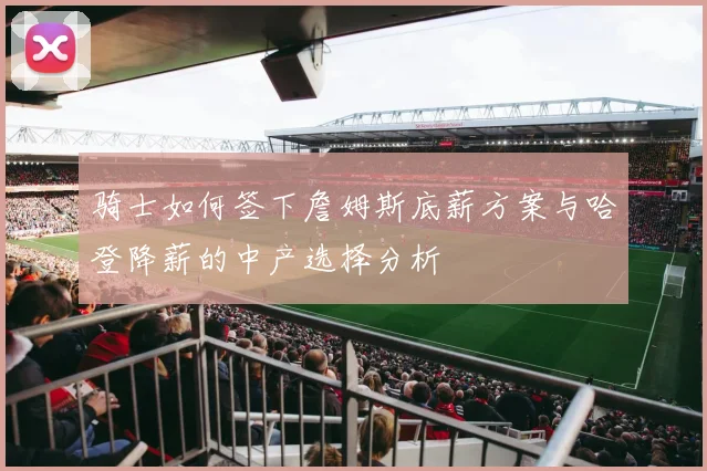 骑士如何签下詹姆斯底薪方案与哈登降薪的中产选择分析