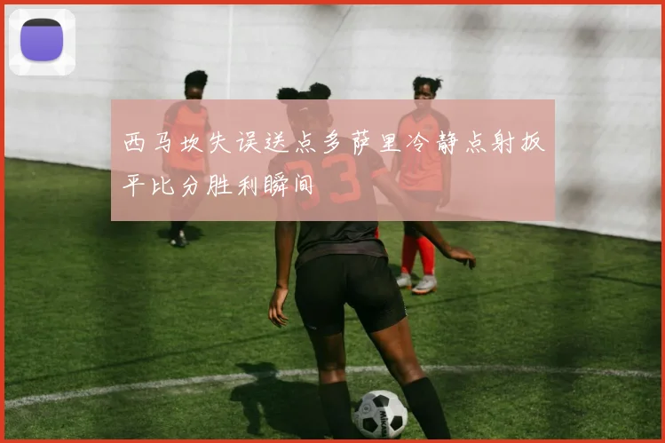 西马坎失误送点多萨里冷静点射扳平比分胜利瞬间
