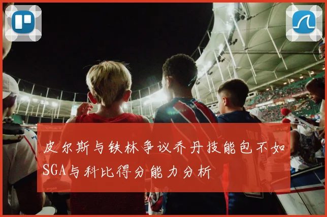 皮尔斯与铁林争议乔丹技能包不如SGA与科比得分能力分析