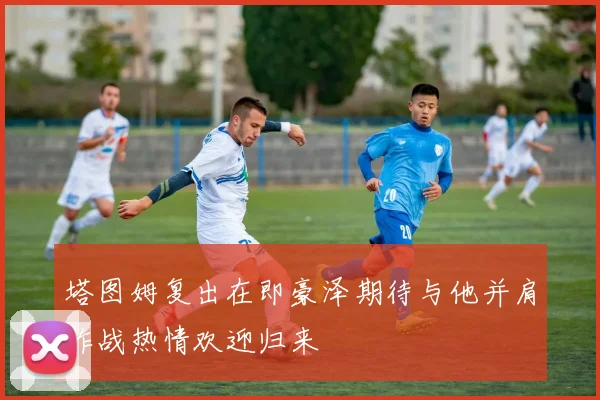 塔图姆复出在即豪泽期待与他并肩作战热情欢迎归来