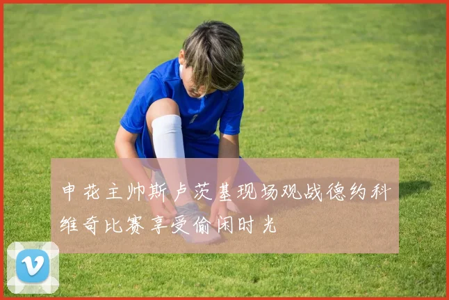 申花主帅斯卢茨基现场观战德约科维奇比赛享受偷闲时光