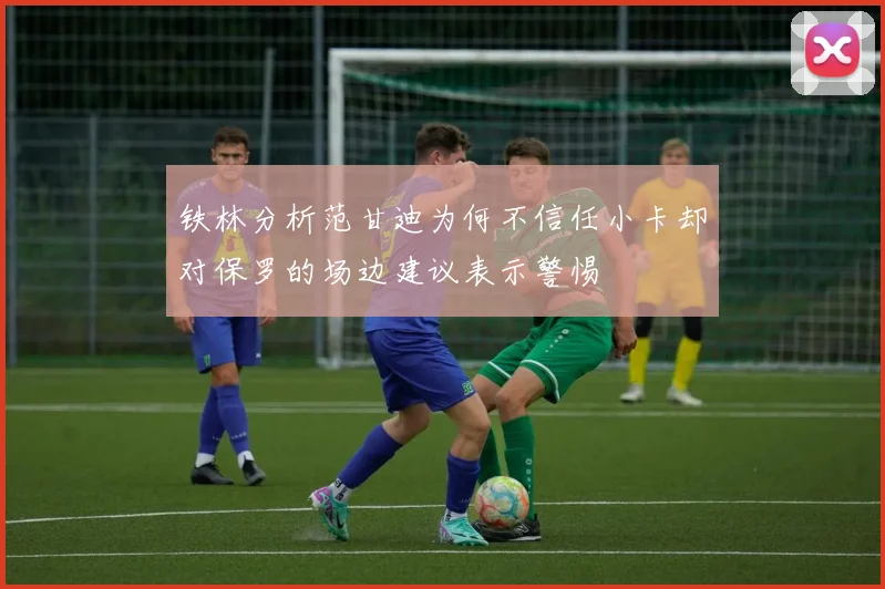 铁林分析范甘迪为何不信任小卡却对保罗的场边建议表示警惕