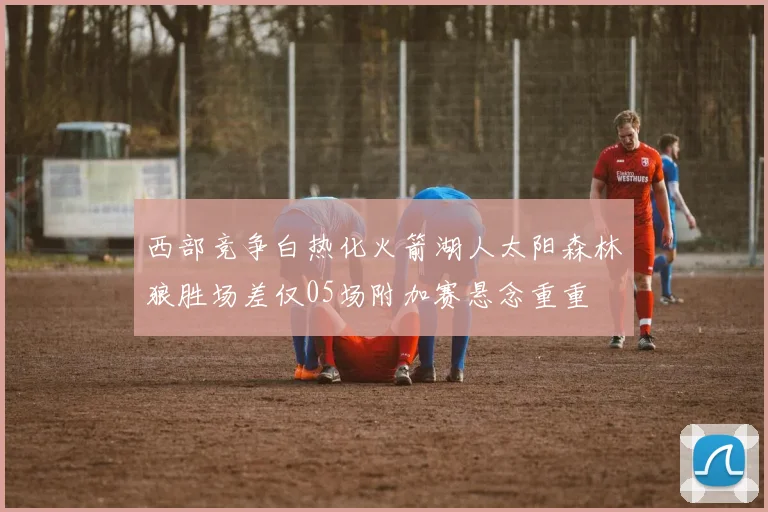 西部竞争白热化火箭湖人太阳森林狼胜场差仅05场附加赛悬念重重