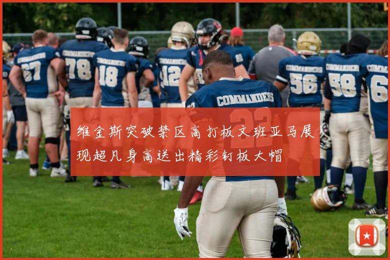 维金斯突破禁区高打板文班亚马展现超凡身高送出精彩钉板大帽