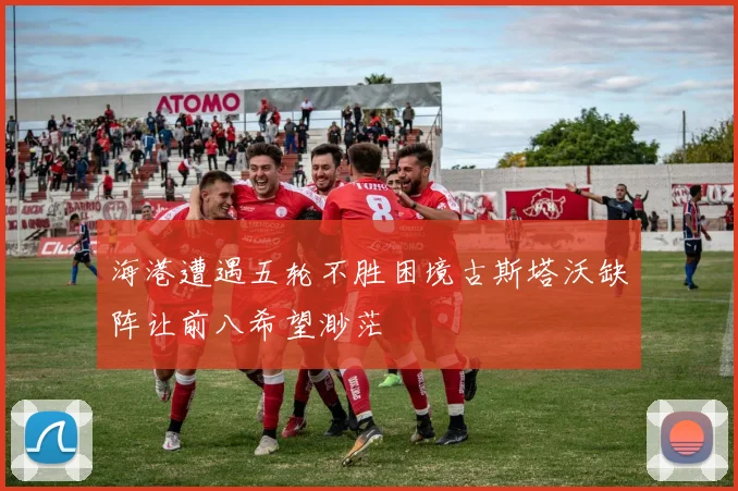 海港遭遇五轮不胜困境古斯塔沃缺阵让前八希望渺茫