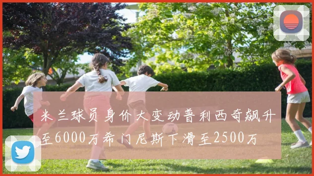 米兰球员身价大变动普利西奇飙升至6000万希门尼斯下滑至2500万