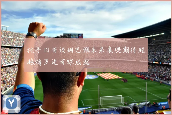 枪手旧将谈姆巴佩未来表现期待超越梅罗进百球成就